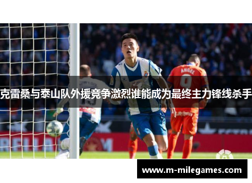 克雷桑与泰山队外援竞争激烈谁能成为最终主力锋线杀手