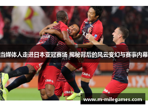 当媒体人走进日本亚冠赛场 揭秘背后的风云变幻与赛事内幕